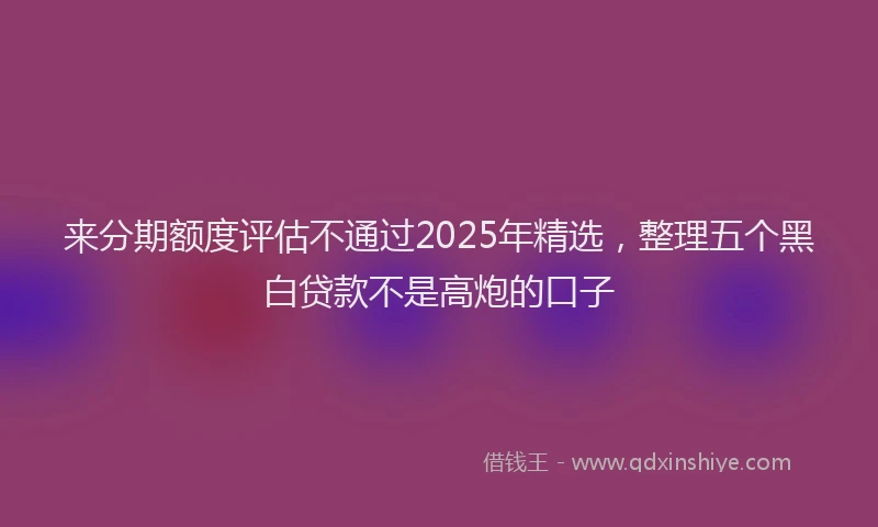 来分期额度评估不通过2025年精选，整理五个黑白贷款不是高炮的口子