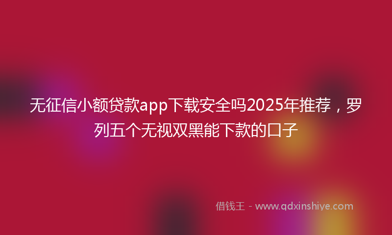 无征信小额贷款app下载安全吗2025年推荐，罗列五个无视双黑能下款的口子