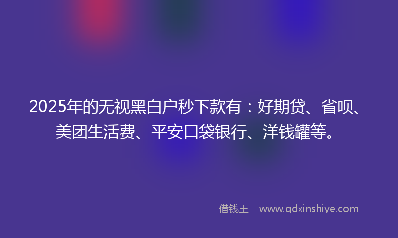2025年的无视黑白户秒下款有：好期贷、省呗、美团生活费、平安口袋银行、洋钱罐等。