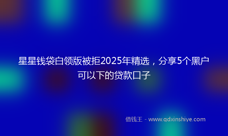 星星钱袋白领版被拒2025年精选，分享5个黑户可以下的贷款口子
