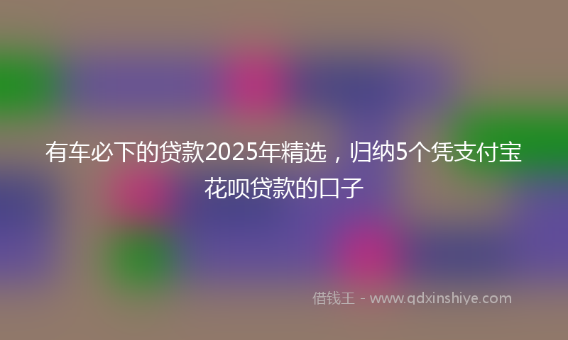 有车必下的贷款2025年精选，归纳5个凭支付宝花呗贷款的口子