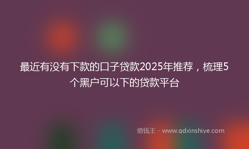 最近有没有下款的口子贷款2025年推荐，梳理5个黑户可以下的贷款平台