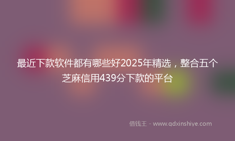 最近下款软件都有哪些好2025年精选，整合五个芝麻信用439分下款的平台