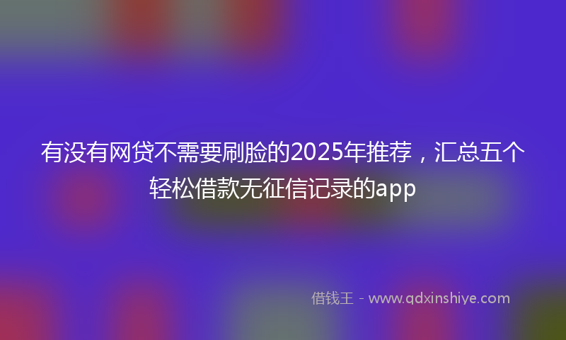 有没有网贷不需要刷脸的2025年推荐，汇总五个轻松借款无征信记录的app
