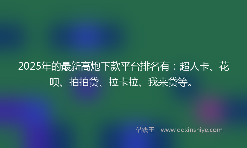 2025年的最新高炮下款平台排名有：超人卡、花呗、拍拍贷、拉卡拉、我来贷等。