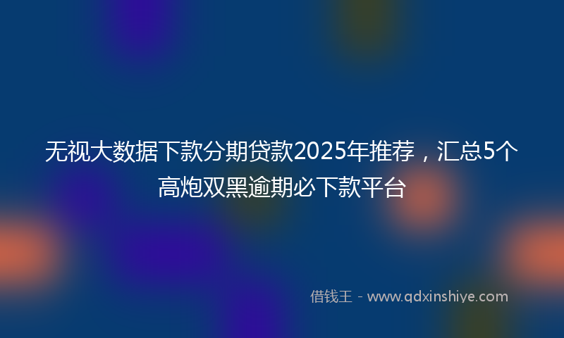 无视大数据下款分期贷款2025年推荐，汇总5个高炮双黑逾期必下款平台