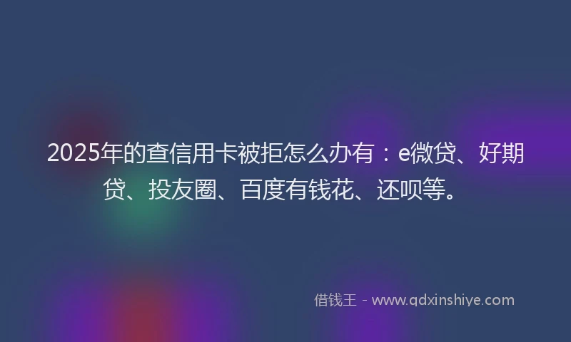 2025年的查信用卡被拒怎么办有：e微贷、好期贷、投友圈、百度有钱花、还呗等。