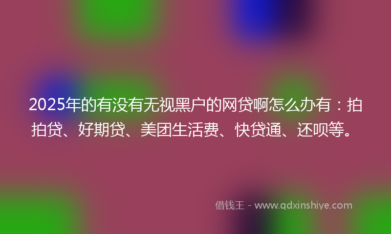 2025年的有没有无视黑户的网贷啊怎么办有：拍拍贷、好期贷、美团生活费、快贷通、还呗等。