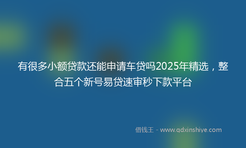 有很多小额贷款还能申请车贷吗2025年精选，整合五个新号易贷速审秒下款平台