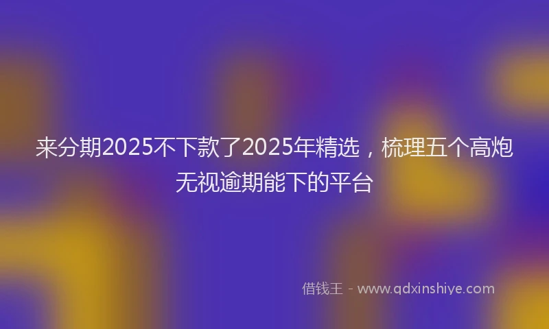 来分期2025不下款了2025年精选，梳理五个高炮无视逾期能下的平台
