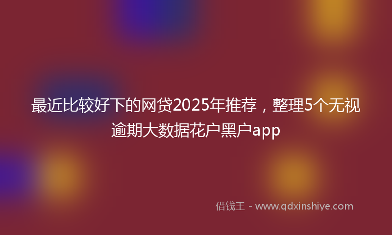 最近比较好下的网贷2025年推荐，整理5个无视逾期大数据花户黑户app