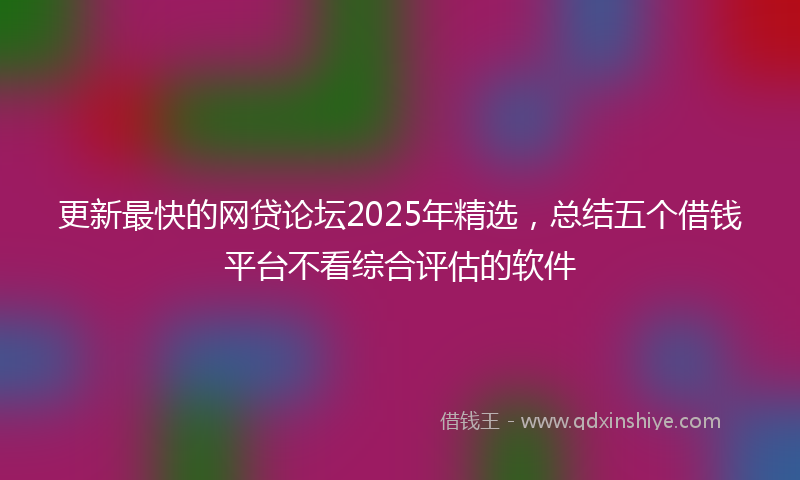 更新最快的网贷论坛2025年精选，总结五个借钱平台不看综合评估的软件