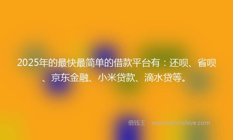 2025年的最快最简单的借款平台有：还呗、省呗、京东金融、小米贷款、滴水贷等。