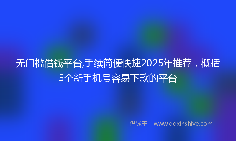无门槛借钱平台,手续筒便快捷2025年推荐，概括5个新手机号容易下款的平台