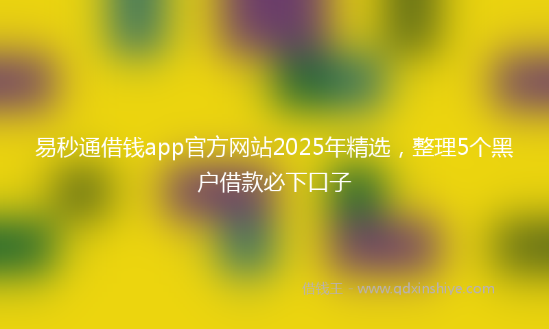 易秒通借钱app官方网站2025年精选，整理5个黑户借款必下口子