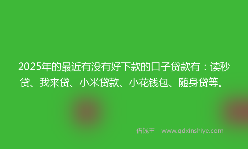 2025年的最近有没有好下款的口子贷款有：读秒贷、我来贷、小米贷款、小花钱包、随身贷等。