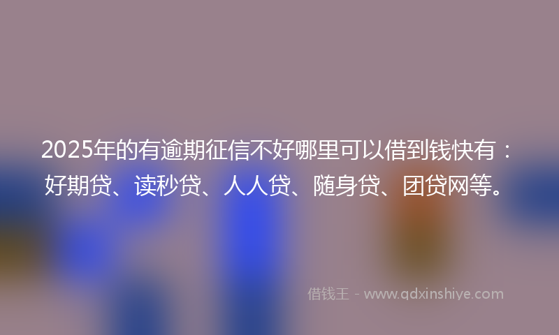2025年的有逾期征信不好哪里可以借到钱快有：好期贷、读秒贷、人人贷、随身贷、团贷网等。