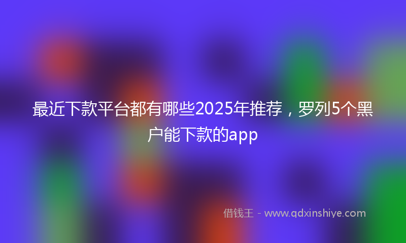 最近下款平台都有哪些2025年推荐，罗列5个黑户能下款的app