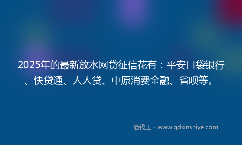 2025年的最新放水网贷征信花有：平安口袋银行、快贷通、人人贷、中原消费金融、省呗等。