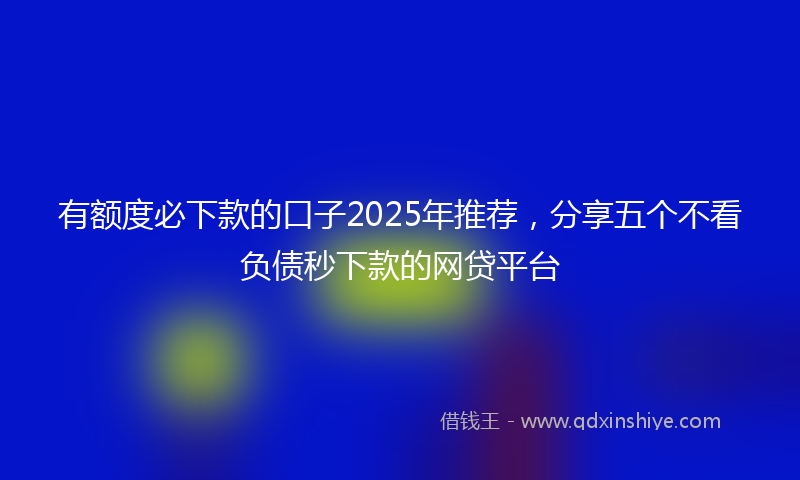 有额度必下款的口子2025年推荐，分享五个不看负债秒下款的网贷平台