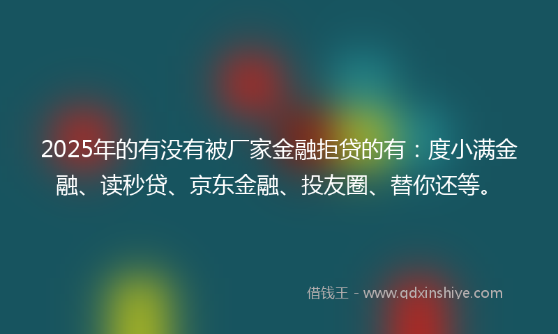 2025年的有没有被厂家金融拒贷的有：度小满金融、读秒贷、京东金融、投友圈、替你还等。