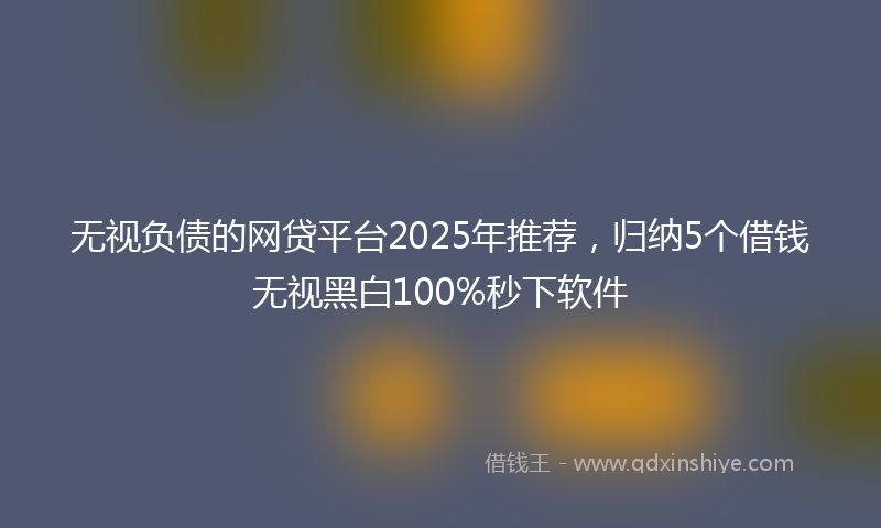 无视负债的网贷平台2025年推荐，归纳5个借钱无视黑白100%秒下软件
