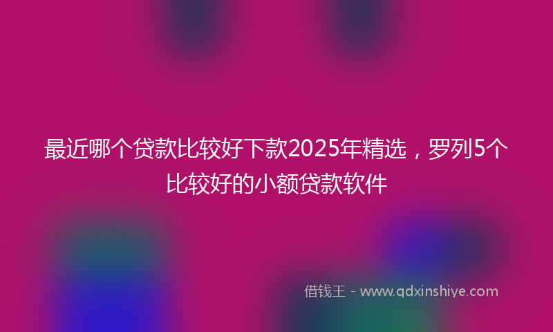 最近哪个贷款比较好下款2025年精选，罗列5个比较好的小额贷款软件