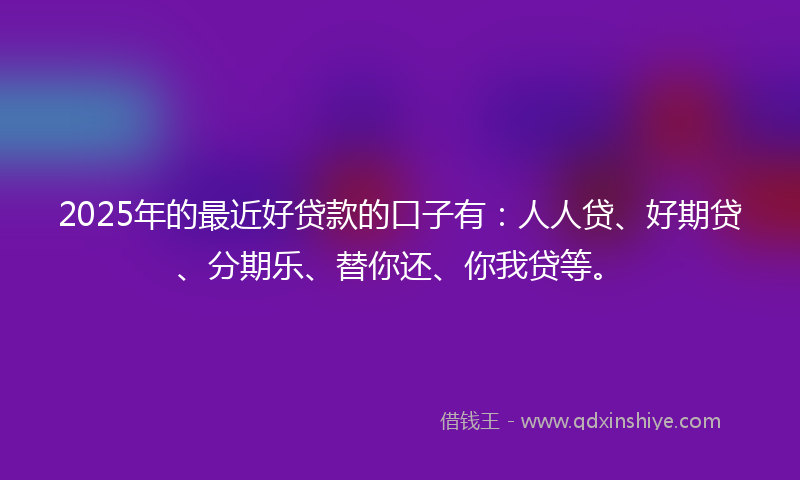 2025年的最近好贷款的口子有：人人贷、好期贷、分期乐、替你还、你我贷等。