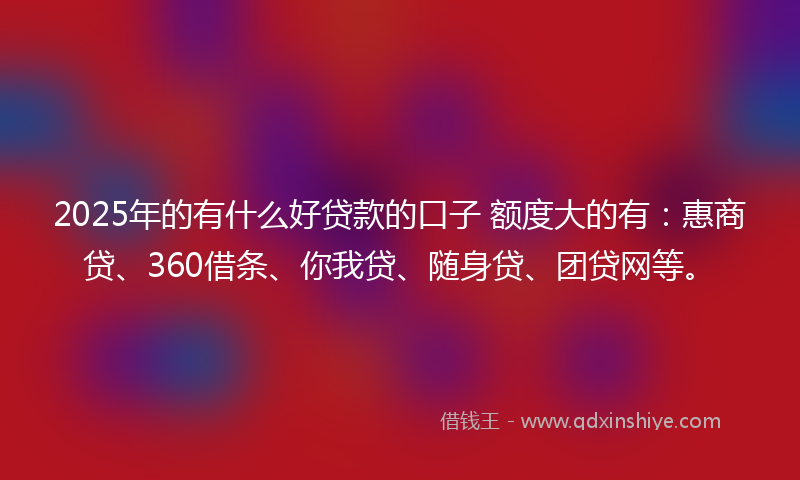 2025年的有什么好贷款的口子 额度大的有：惠商贷、360借条、你我贷、随身贷、团贷网等。