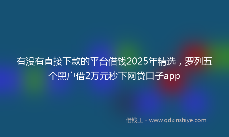 有没有直接下款的平台借钱2025年精选，罗列五个黑户借2万元秒下网贷口子app