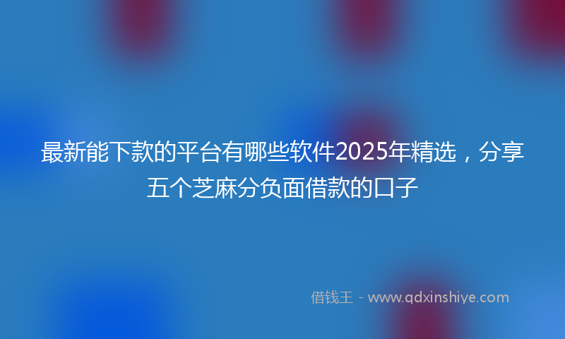 最新能下款的平台有哪些软件2025年精选，分享五个芝麻分负面借款的口子