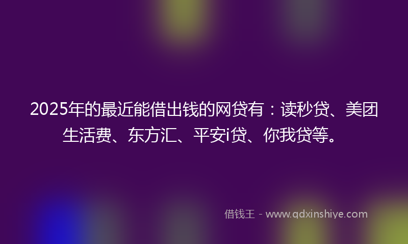 2025年的最近能借出钱的网贷有：读秒贷、美团生活费、东方汇、平安i贷、你我贷等。
