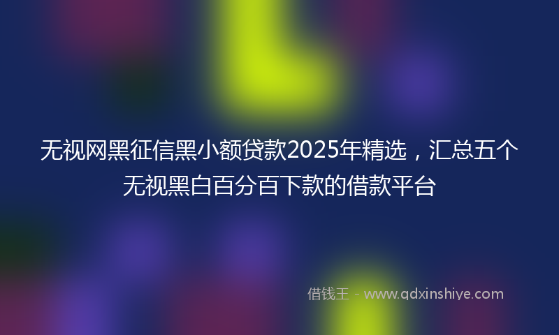 无视网黑征信黑小额贷款2025年精选，汇总五个无视黑白百分百下款的借款平台