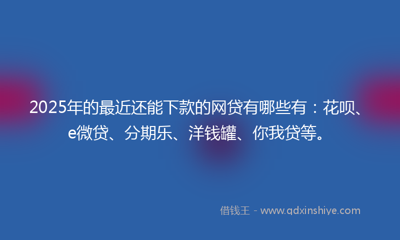 2025年的最近还能下款的网贷有哪些有：花呗、e微贷、分期乐、洋钱罐、你我贷等。