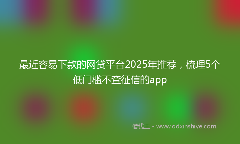 最近容易下款的网贷平台2025年推荐，梳理5个低门槛不查征信的app