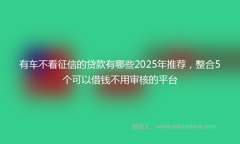 有车不看征信的贷款有哪些2025年推荐，整合5个可以借钱不用审核的平台