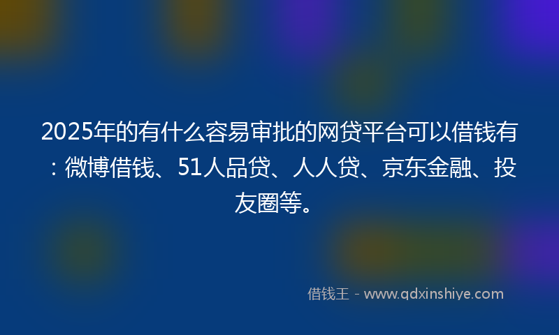 2025年的有什么容易审批的网贷平台可以借钱有：微博借钱、51人品贷、人人贷、京东金融、投友圈等。