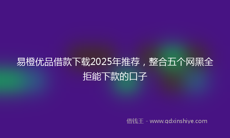 易橙优品借款下载2025年推荐，整合五个网黑全拒能下款的口子