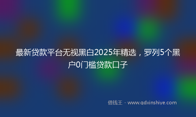 最新贷款平台无视黑白2025年精选，罗列5个黑户0门槛贷款口子