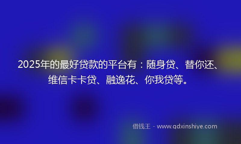 2025年的最好贷款的平台有：随身贷、替你还、维信卡卡贷、融逸花、你我贷等。