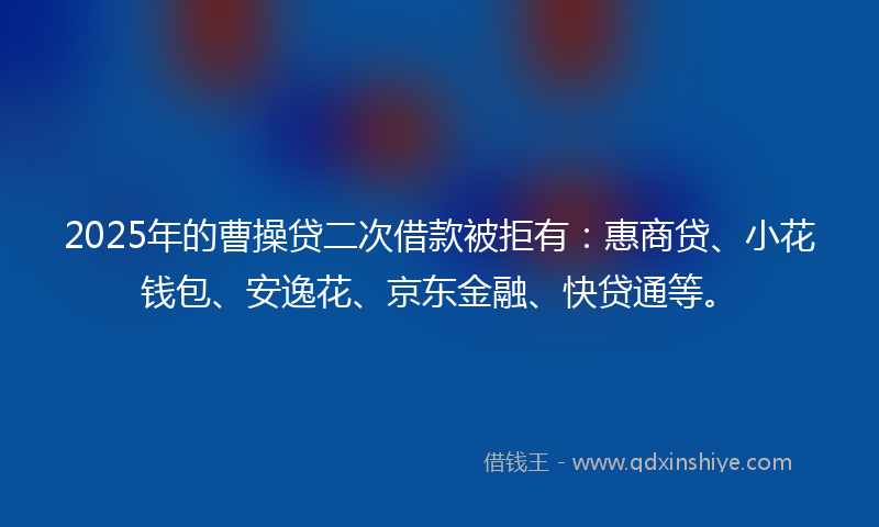 2025年的曹操贷二次借款被拒有：惠商贷、小花钱包、安逸花、京东金融、快贷通等。