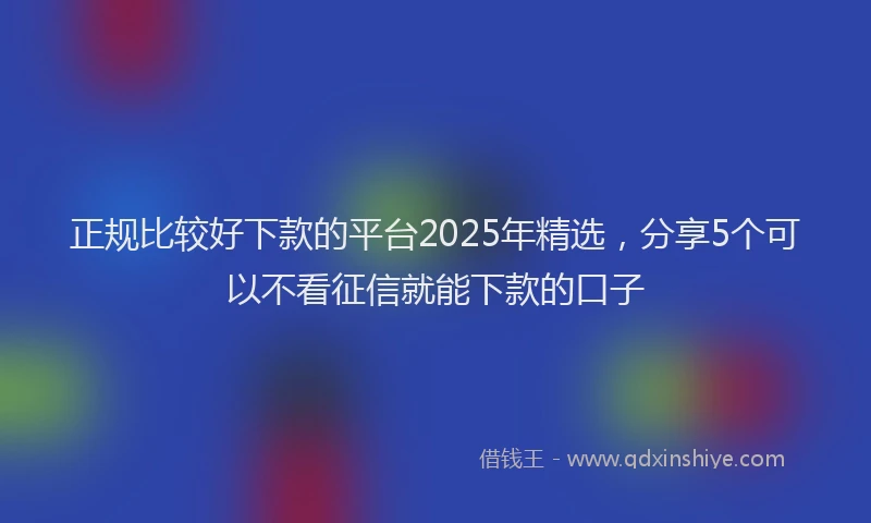正规比较好下款的平台2025年精选，分享5个可以不看征信就能下款的口子