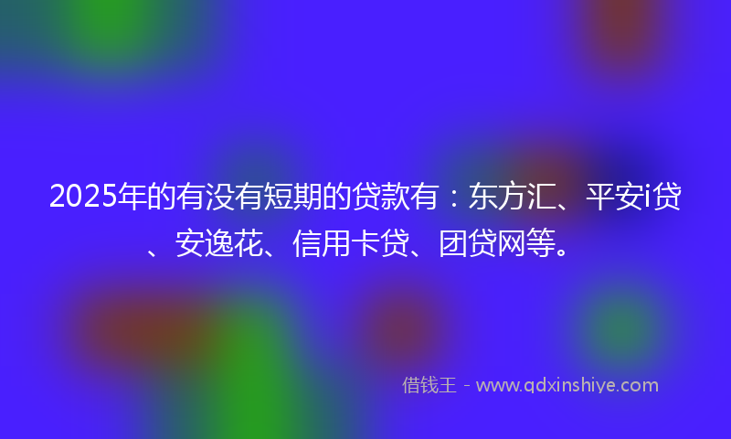 2025年的有没有短期的贷款有：东方汇、平安i贷、安逸花、信用卡贷、团贷网等。