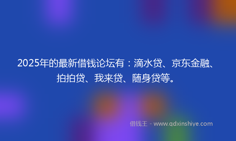 2025年的最新借钱论坛有：滴水贷、京东金融、拍拍贷、我来贷、随身贷等。