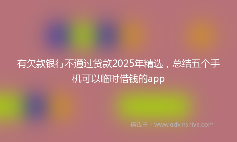 有欠款银行不通过贷款2025年精选，总结五个手机可以临时借钱的app