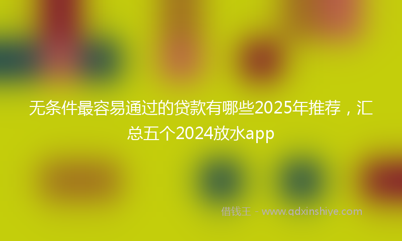 无条件最容易通过的贷款有哪些2025年推荐，汇总五个2024放水app