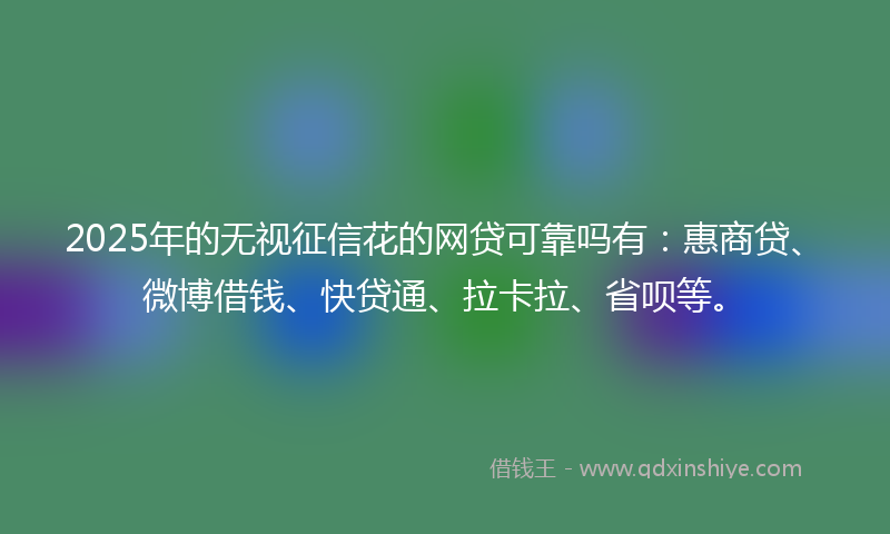 2025年的无视征信花的网贷可靠吗有：惠商贷、微博借钱、快贷通、拉卡拉、省呗等。