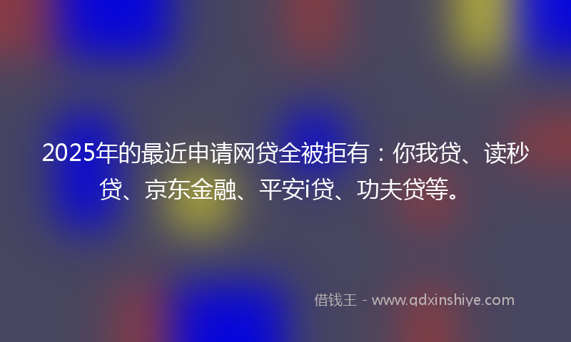 2025年的最近申请网贷全被拒有：你我贷、读秒贷、京东金融、平安i贷、功夫贷等。