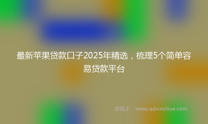 最新苹果贷款口子2025年精选，梳理5个简单容易贷款平台