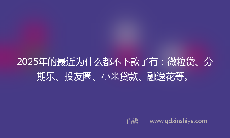 2025年的最近为什么都不下款了有：微粒贷、分期乐、投友圈、小米贷款、融逸花等。